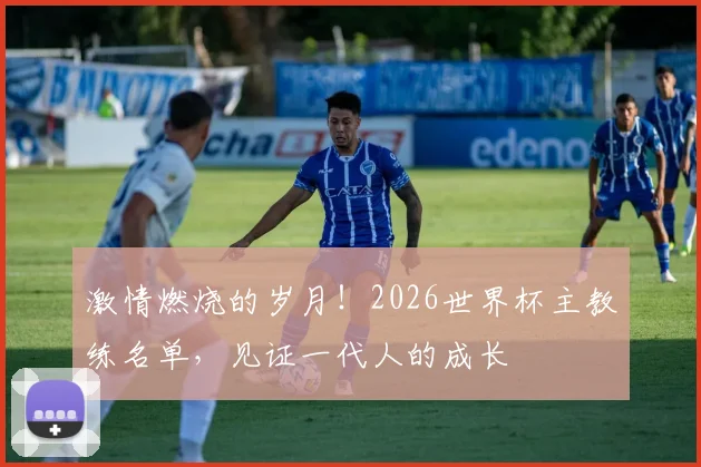 激情燃烧的岁月！2026世界杯主教练名单，见证一代人的成长