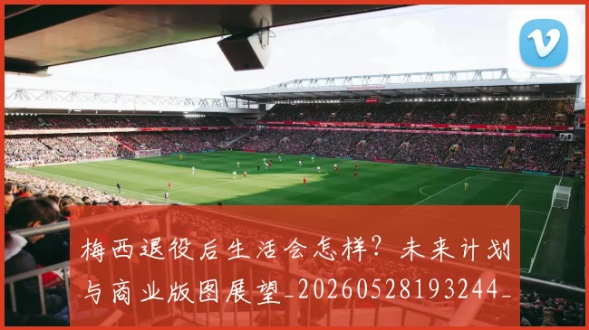 梅西退役后生活会怎样?未来计划与商业版图展望_20260528193244_20260708190153