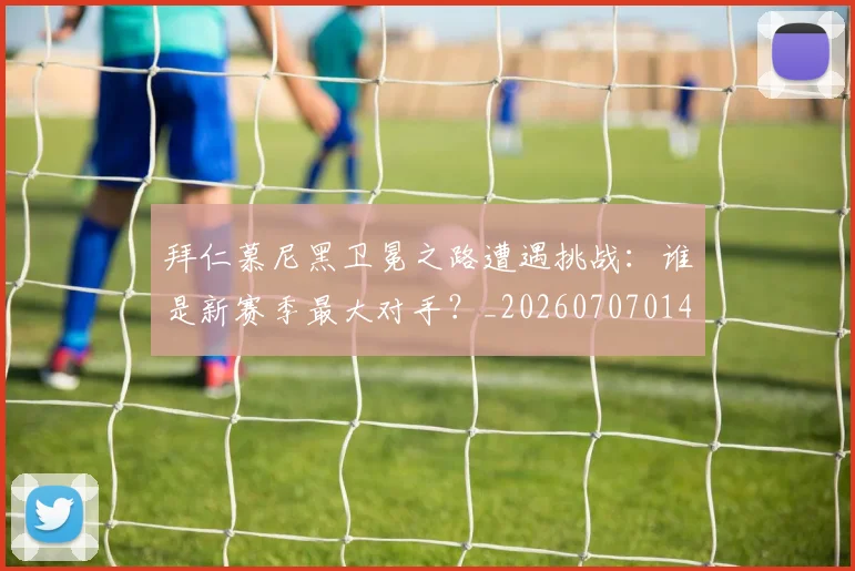 拜仁慕尼黑卫冕之路遭遇挑战:谁是新赛季最大对手?_20260707014606