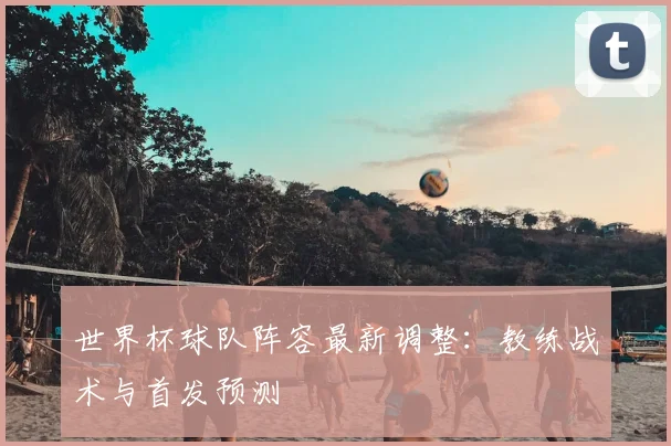 世界杯球队阵容最新调整：教练战术与首发预测