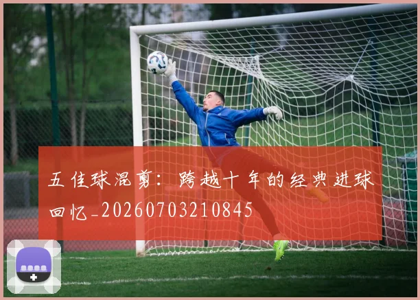 五佳球混剪：跨越十年的经典进球回忆_20260703210845