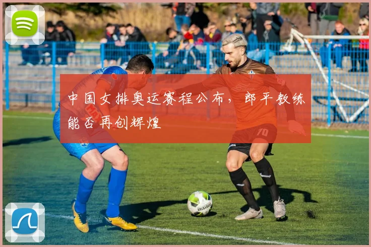 中国女排奥运赛程公布，郎平教练能否再创辉煌