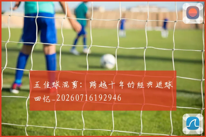 五佳球混剪：跨越十年的经典进球回忆_20260716192946