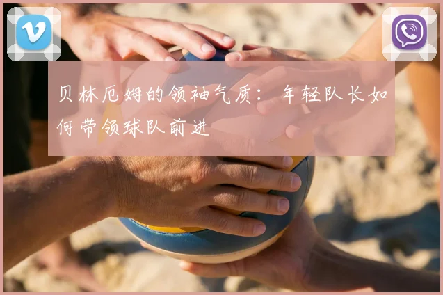 贝林厄姆的领袖气质:年轻队长如何带领球队前进
