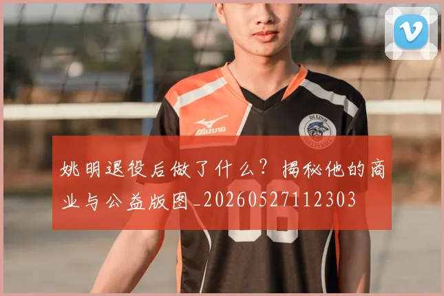 姚明退役后做了什么？揭秘他的商业与公益版图_20260527112303