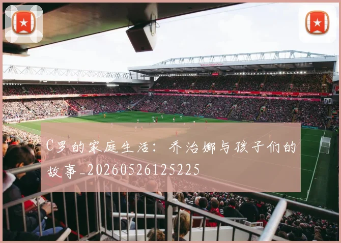 C罗的家庭生活:乔治娜与孩子们的故事_20260526125225