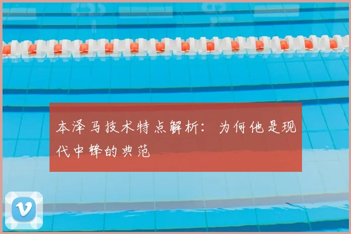 本泽马技术特点解析：为何他是现代中锋的典范