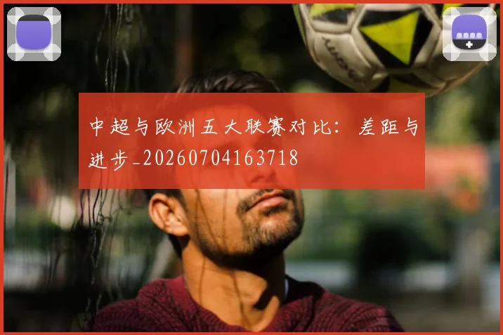 中超与欧洲五大联赛对比:差距与进步_20260704163718