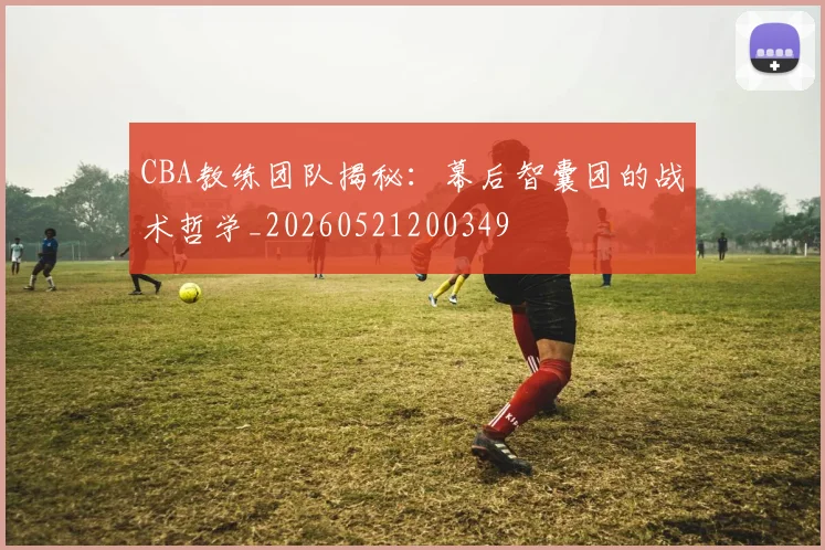 CBA教练团队揭秘：幕后智囊团的战术哲学_20260521200349