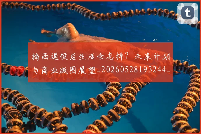 梅西退役后生活会怎样?未来计划与商业版图展望_20260528193244_20260708190153_20260731182756