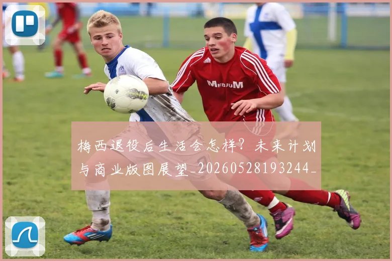 梅西退役后生活会怎样?未来计划与商业版图展望_20260528193244_20260708190153_20260731182756
