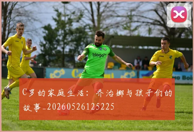 C罗的家庭生活:乔治娜与孩子们的故事_20260526125225
