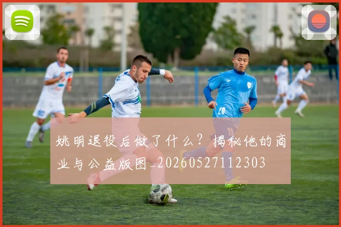 姚明退役后做了什么？揭秘他的商业与公益版图_20260527112303