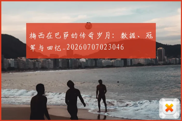 梅西在巴萨的传奇岁月:数据、冠军与回忆_20260707023046